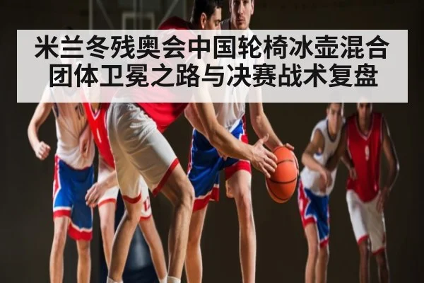 米兰冬残奥会中国轮椅冰壶混合团体卫冕之路与决赛战术复盘