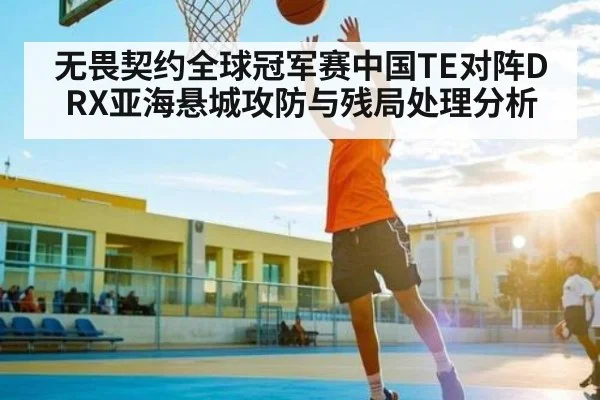 无畏契约全球冠军赛中国TE对阵DRX亚海悬城攻防与残局处理分析
