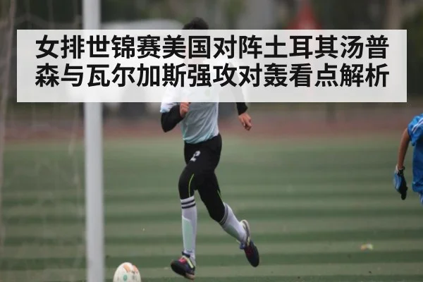 女排世锦赛美国对阵土耳其汤普森与瓦尔加斯强攻对轰看点解析