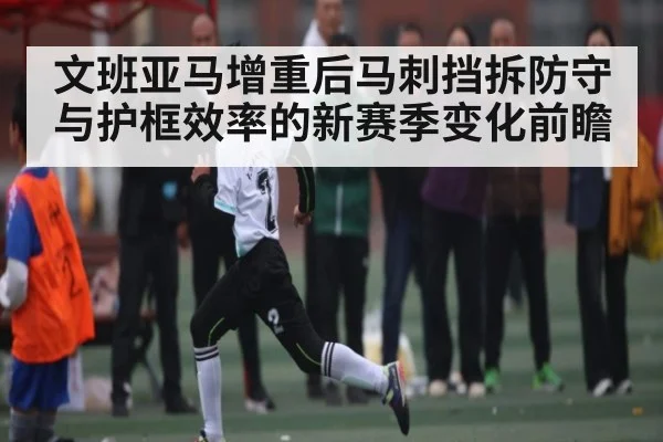 文班亚马增重后马刺挡拆防守与护框效率的新赛季变化前瞻